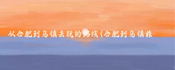 从合肥到乌镇去玩的路线(合肥到乌镇旅游)