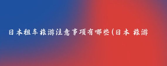 日本租车旅游注意事项有哪些(日本 旅游 租车)