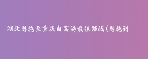 湖北恩施至重庆自驾游最佳路线(恩施到重庆旅游)