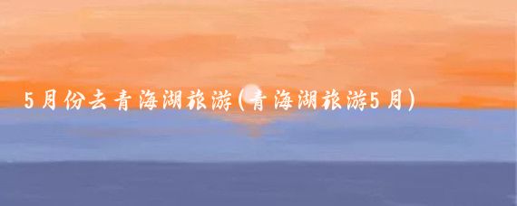 5月份去青海湖旅游(青海湖旅游5月)