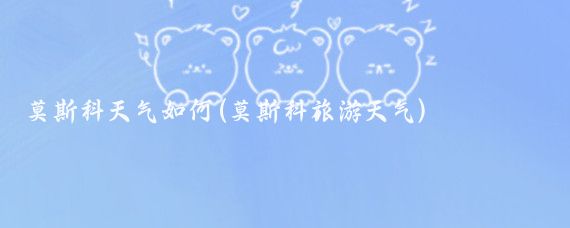 莫斯科天气如何(莫斯科旅游天气)
