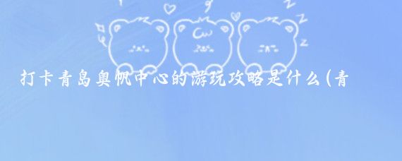 打卡青岛奥帆中心的游玩攻略是什么(青岛旅游奥帆中心)
