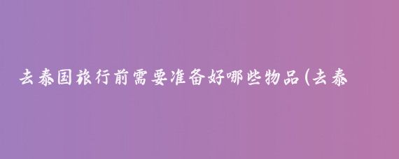 去泰国旅行前需要准备好哪些物品(去泰国旅游准备什么)