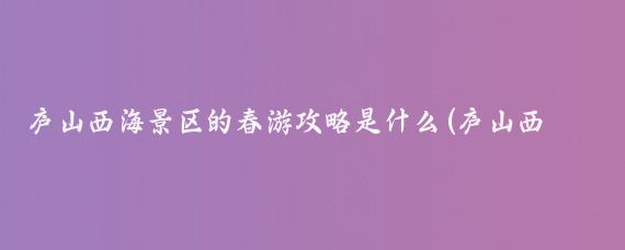 庐山西海景区的春游攻略是什么(庐山西海 旅游攻略)