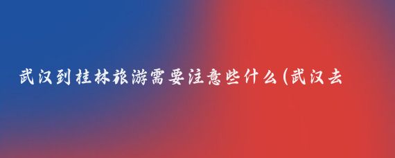 武汉到桂林旅游需要注意些什么(武汉去桂林旅游)