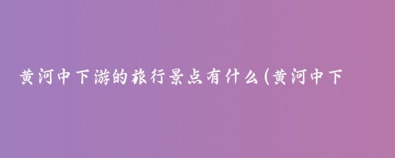 黄河中下游的旅行景点有什么(黄河中下游旅游区)