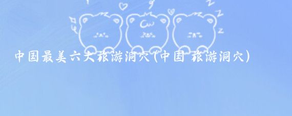 中国最美六大旅游洞穴(中国 旅游洞穴)