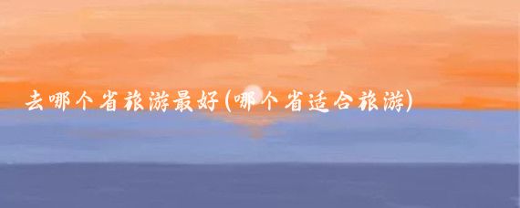 去哪个省旅游最好(哪个省适合旅游)