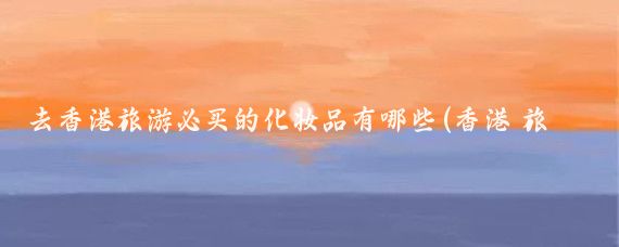 去香港旅游必买的化妆品有哪些(香港 旅游 必买)