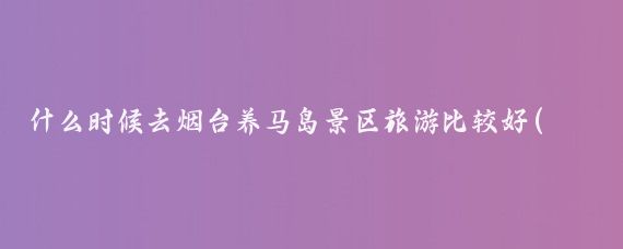 什么时候去烟台养马岛景区旅游比较好(烟台旅游最佳时间)