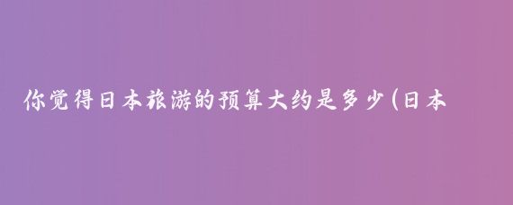 你觉得日本旅游的预算大约是多少(日本旅游 预算)