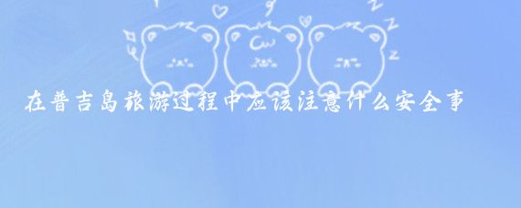在普吉岛旅游过程中应该注意什么安全事项(普吉岛旅游注意什么)