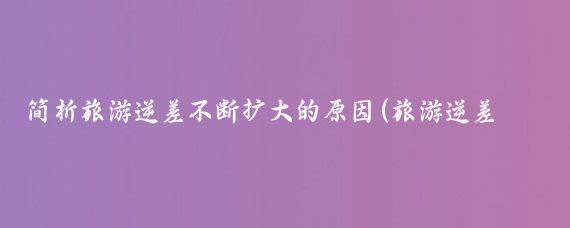 简析旅游逆差不断扩大的原因(旅游逆差的原因)