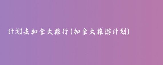 计划去加拿大旅行(加拿大旅游计划)