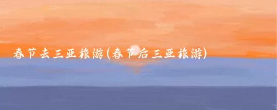 春节去三亚旅游(春节后三亚旅游)