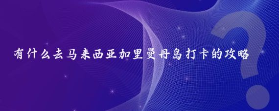 有什么去马来西亚加里曼丹岛打卡的攻略(马来西亚岛旅游攻略)