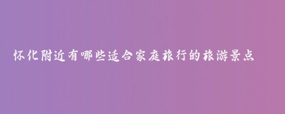 怀化附近有哪些适合家庭旅行的旅游景点(怀化周边的旅游景点)