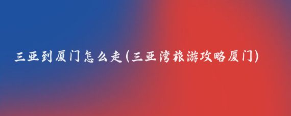三亚到厦门怎么走(三亚湾旅游攻略厦门)