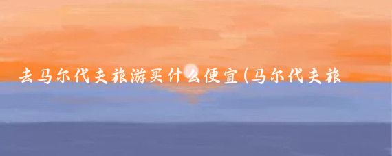 去马尔代夫旅游买什么便宜(马尔代夫旅游便宜)