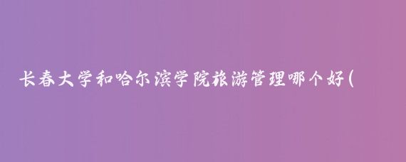 长春大学和哈尔滨学院旅游管理哪个好(长春大学旅游管理)