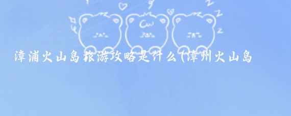 漳浦火山岛旅游攻略是什么(漳州火山岛旅游攻略西安)