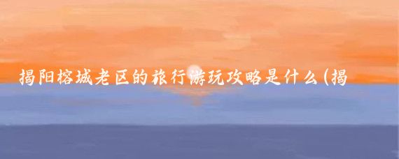 揭阳榕城老区的旅行游玩攻略是什么(揭阳旅游攻略江苏)