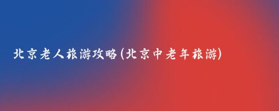 北京老人旅游攻略(北京中老年旅游)