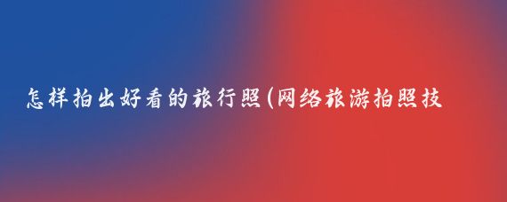 怎样拍出好看的旅行照(网络旅游拍照技巧)