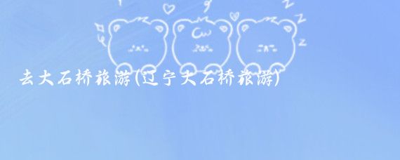 去大石桥旅游(辽宁大石桥旅游)