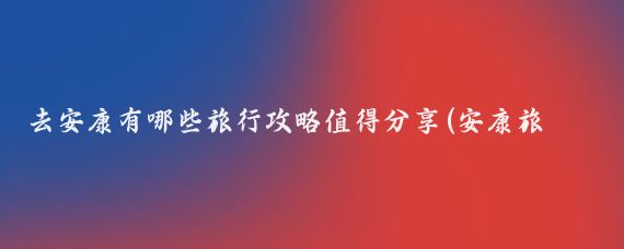 去安康有哪些旅行攻略值得分享(安康旅游攻略怎么)