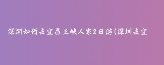深圳如何去宜昌三峡人家2日游(深圳去宜昌旅游)