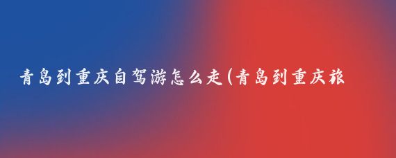 青岛到重庆自驾游怎么走(青岛到重庆旅游)