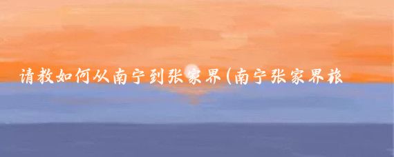 请教如何从南宁到张家界(南宁张家界旅游)