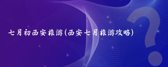 七月初西安旅游(西安七月旅游攻略)