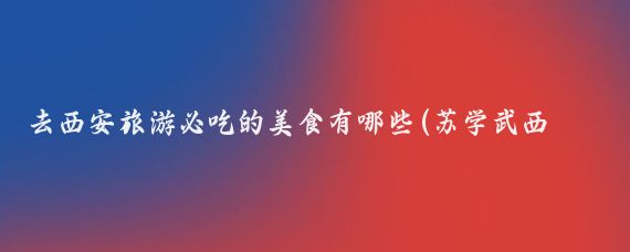 去西安旅游必吃的美食有哪些(苏学武西安旅游美食)
