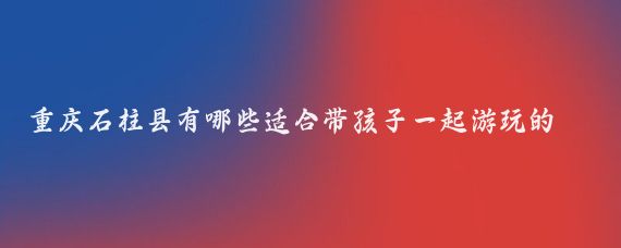 重庆石柱县有哪些适合带孩子一起游玩的景点(重庆石柱县旅游)