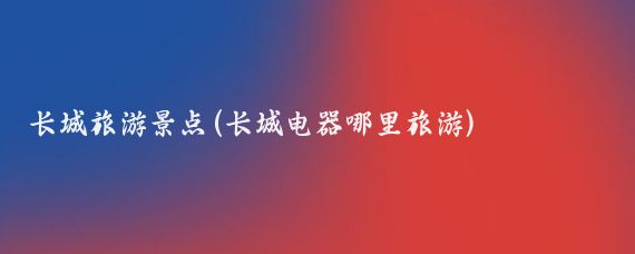 长城旅游景点(长城电器哪里旅游)