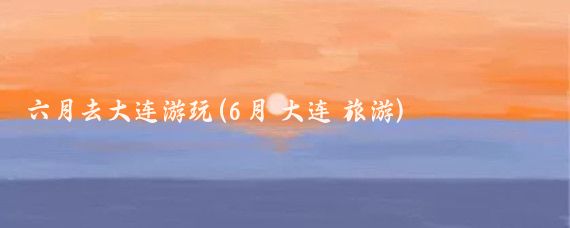 六月去大连游玩(6月 大连 旅游)