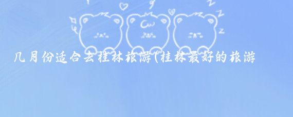 几月份适合去桂林旅游(桂林最好的旅游季节)