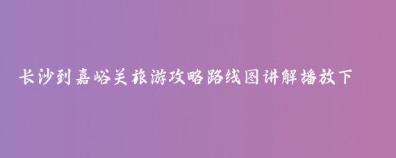 长沙到嘉峪关旅游攻略路线图讲解播放下载(嘉峪关旅游攻略长沙)