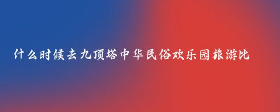 什么时候去九顶塔中华民俗欢乐园旅游比较好(九顶塔中华民俗欢乐园旅游)