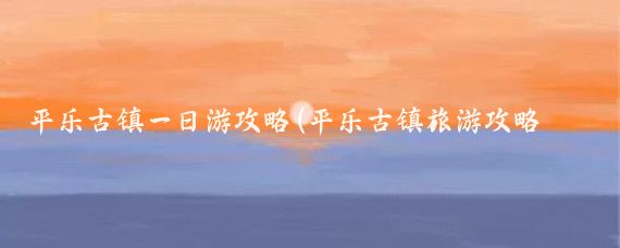 平乐古镇一日游攻略(平乐古镇旅游攻略西安)