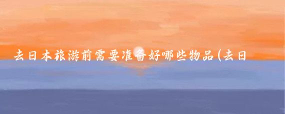 去日本旅游前需要准备好哪些物品(去日本旅游前的准备)