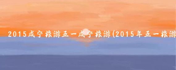 2015咸宁旅游五一咸宁旅游(2015年五一旅游)