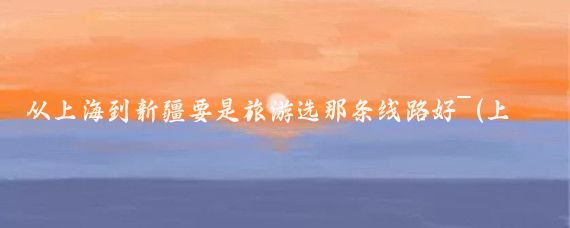 从上海到新疆要是旅游选那条线路好~(上海到新疆旅游)