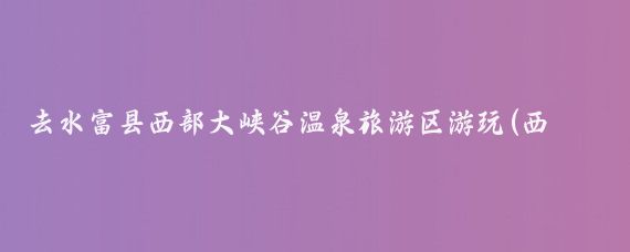 去水富县西部大峡谷温泉旅游区游玩(西部大峡谷温泉旅游)