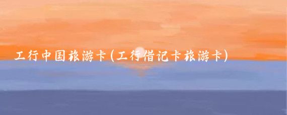 工行中国旅游卡(工行借记卡旅游卡)