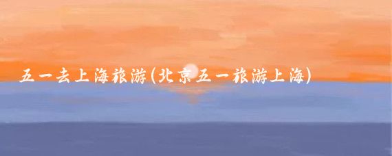 五一去上海旅游(北京五一旅游上海)