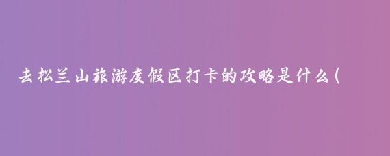 去松兰山旅游度假区打卡的攻略是什么(松兰山旅游度假区)