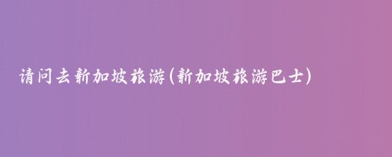 请问去新加坡旅游(新加坡旅游巴士)